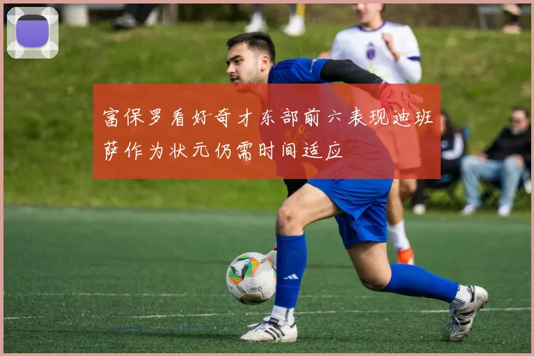 富保罗看好奇才东部前六表现迪班萨作为状元仍需时间适应