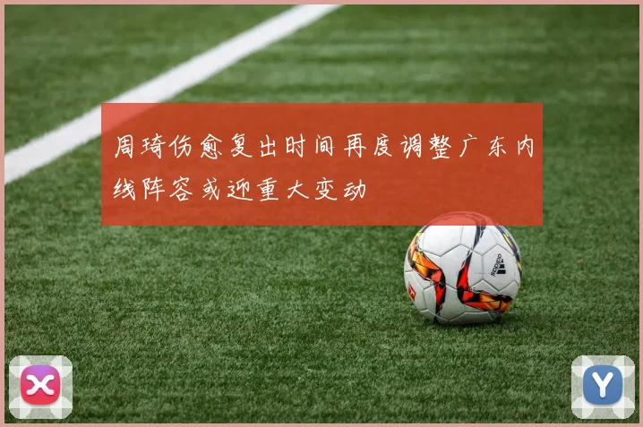周琦伤愈复出时间再度调整广东内线阵容或迎重大变动