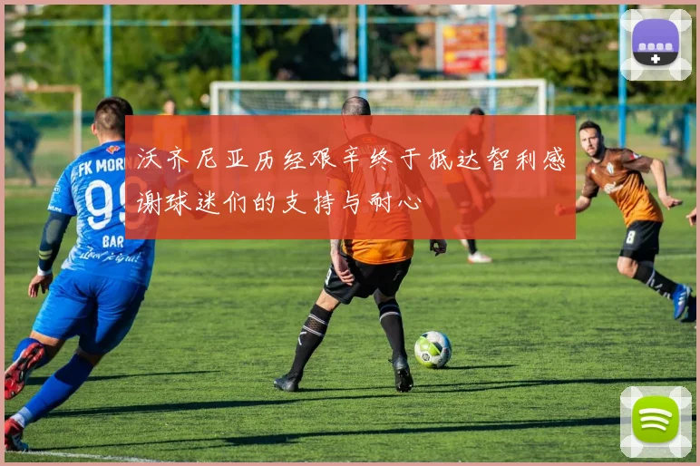 沃齐尼亚历经艰辛终于抵达智利感谢球迷们的支持与耐心
