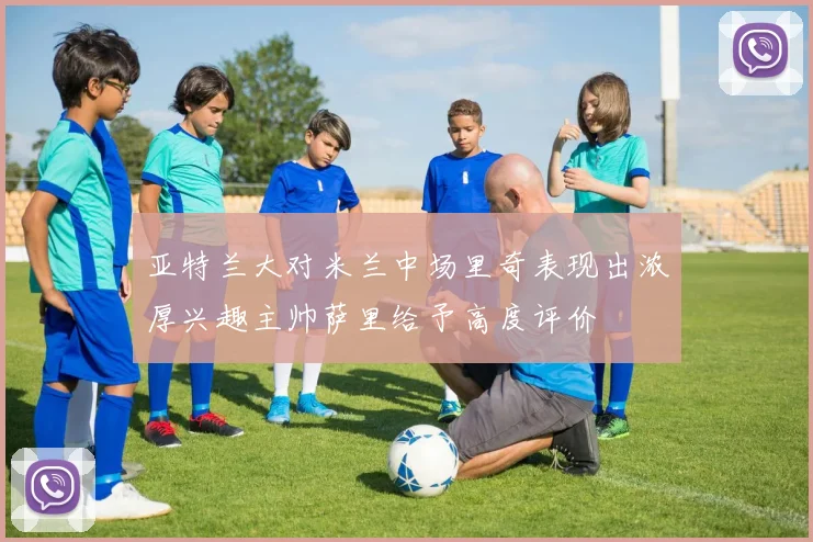 亚特兰大对米兰中场里奇表现出浓厚兴趣主帅萨里给予高度评价