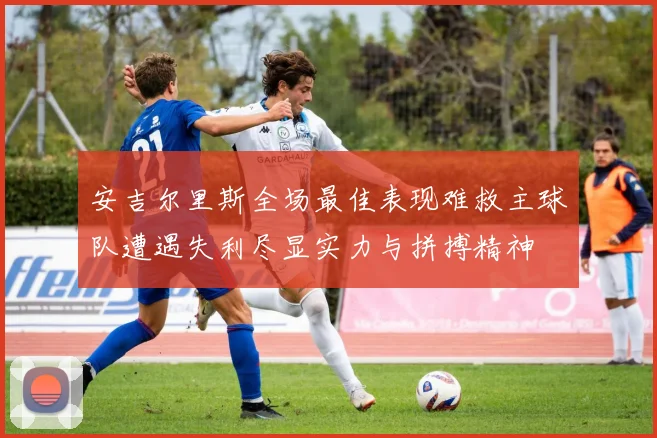 安吉尔里斯全场最佳表现难救主球队遭遇失利尽显实力与拼搏精神