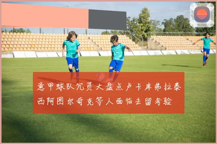 意甲球队冗员大盘点卢卡库弗拉泰西阿图尔奇克等人面临去留考验