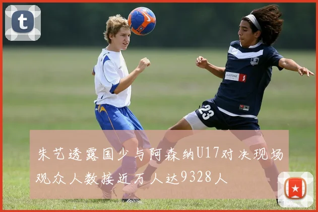 朱艺透露国少与阿森纳U17对决现场观众人数接近万人达9328人