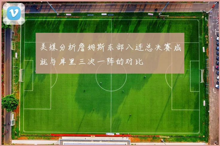 美媒分析詹姆斯东部八连总决赛成就与库里三次一阵的对比