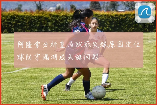 阿隆索分析皇马欧冠失球原因定位球防守漏洞成关键问题