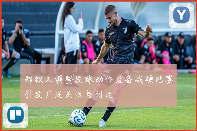 郑钦文调整发球动作后备战硬地赛引发广泛关注与讨论