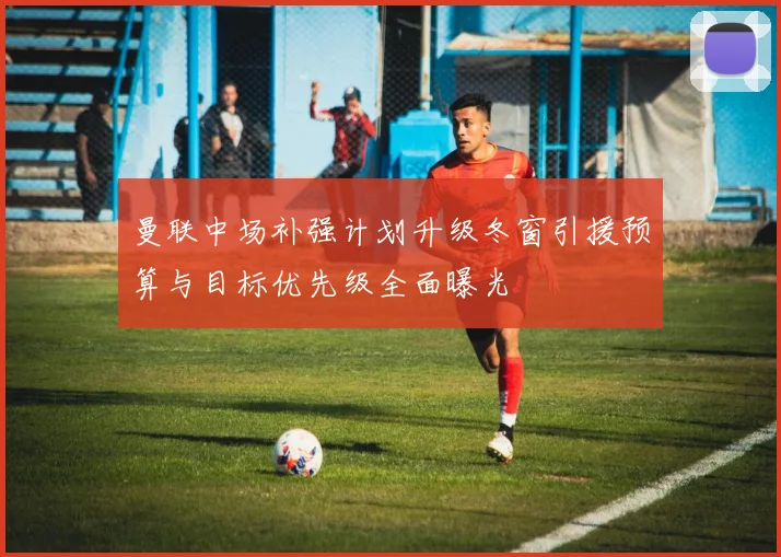 曼联中场补强计划升级冬窗引援预算与目标优先级全面曝光