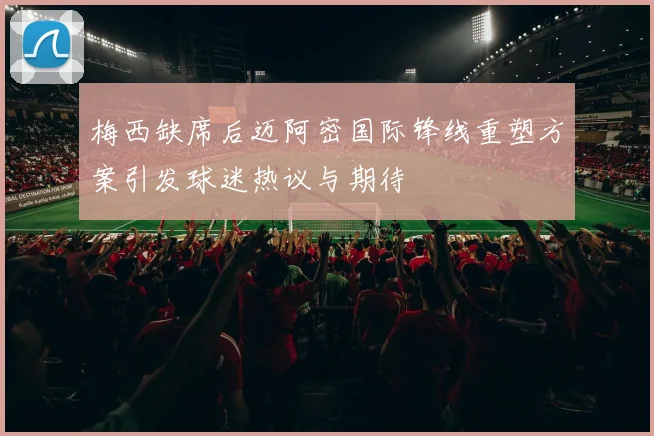 梅西缺席后迈阿密国际锋线重塑方案引发球迷热议与期待